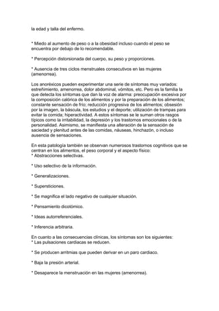 la edad y talla del enfermo.


* Miedo al aumento de peso o a la obesidad incluso cuando el peso se
encuentra por debajo de lo recomendable.

* Percepción distorsionada del cuerpo, su peso y proporciones.

* Ausencia de tres ciclos menstruales consecutivos en las mujeres
(amenorrea).

Los anoréxicos pueden experimentar una serie de síntomas muy variados:
estreñimiento, amenorrea, dolor abdominal, vómitos, etc. Pero es la familia la
que detecta los síntomas que dan la voz de alarma: preocupación excesiva por
la composición calórica de los alimentos y por la preparación de los alimentos;
constante sensación de frío; reducción progresiva de los alimentos; obsesión
por la imagen, la báscula, los estudios y el deporte; utilización de trampas para
evitar la comida; hiperactividad. A estos síntomas se le suman otros rasgos
típicos como la irritabilidad, la depresión y los trastornos emocionales o de la
personalidad. Asimismo, se manifiesta una alteración de la sensación de
saciedad y plenitud antes de las comidas, náuseas, hinchazón, o incluso
ausencia de sensaciones.

En esta patología también se observan numerosos trastornos cognitivos que se
centran en los alimentos, el peso corporal y el aspecto físico:
* Abstracciones selectivas.

* Uso selectivo de la información.

* Generalizaciones.

* Supersticiones.

* Se magnifica el lado negativo de cualquier situación.

* Pensamiento dicotómico.

* Ideas autorreferenciales.

* Inferencia arbitraria.

En cuanto a las consecuencias clínicas, los síntomas son los siguientes:
* Las pulsaciones cardiacas se reducen.

* Se producen arritmias que pueden derivar en un paro cardiaco.

* Baja la presión arterial.

* Desaparece la menstruación en las mujeres (amenorrea).
 