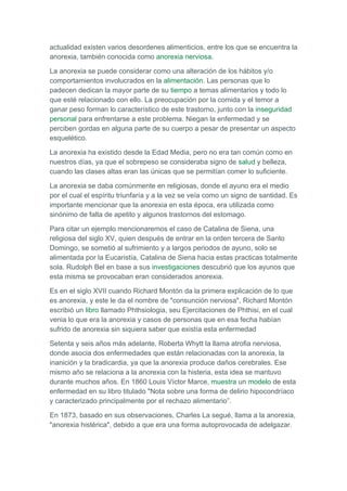 actualidad existen varios desordenes alimenticios, entre los que se encuentra la
anorexia, también conocida como anorexia nerviosa.

La anorexia se puede considerar como una alteración de los hábitos y/o
comportamientos involucrados en la alimentación. Las personas que lo
padecen dedican la mayor parte de su tiempo a temas alimentarios y todo lo
que esté relacionado con ello. La preocupación por la comida y el temor a
ganar peso forman lo característico de este trastorno, junto con la inseguridad
personal para enfrentarse a este problema. Niegan la enfermedad y se
perciben gordas en alguna parte de su cuerpo a pesar de presentar un aspecto
esquelético.

La anorexia ha existido desde la Edad Media, pero no era tan común como en
nuestros días, ya que el sobrepeso se consideraba signo de salud y belleza,
cuando las clases altas eran las únicas que se permitían comer lo suficiente.

La anorexia se daba comúnmente en religiosas, donde el ayuno era el medio
por el cual el espíritu triunfaría y a la vez se veía como un signo de santidad. Es
importante mencionar que la anorexia en esta época, era utilizada como
sinónimo de falta de apetito y algunos trastornos del estomago.

Para citar un ejemplo mencionaremos el caso de Catalina de Siena, una
religiosa del siglo XV, quien después de entrar en la orden tercera de Santo
Domingo, se sometió al sufrimiento y a largos periodos de ayuno, solo se
alimentada por la Eucaristía, Catalina de Siena hacia estas practicas totalmente
sola. Rudolph Bel en base a sus investigaciones descubrió que los ayunos que
esta misma se provocaban eran considerados anorexia.

Es en el siglo XVII cuando Richard Montón da la primera explicación de lo que
es anorexia, y este le da el nombre de "consunción nerviosa", Richard Montón
escribió un libro llamado Phthsiologia, seu Ejercitaciones de Phthisi, en el cual
venia lo que era la anorexia y casos de personas que en esa fecha habían
sufrido de anorexia sin siquiera saber que existía esta enfermedad

Setenta y seis años más adelante, Roberta Whytt la llama atrofia nerviosa,
donde asocia dos enfermedades que están relacionadas con la anorexia, la
inanición y la bradicardia, ya que la anorexia produce daños cerebrales. Ese
mismo año se relaciona a la anorexia con la histeria, esta idea se mantuvo
durante muchos años. En 1860 Louis Víctor Marce, muestra un modelo de esta
enfermedad en su libro titulado "Nota sobre una forma de delirio hipocondríaco
y caracterizado principalmente por el rechazo alimentario”.

En 1873, basado en sus observaciones, Charles La segué, llama a la anorexia,
"anorexia histérica", debido a que era una forma autoprovocada de adelgazar.
 