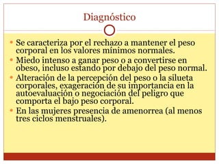 Diagnóstico Se caracteriza por el rechazo a mantener el peso corporal en los valores mínimos normales. Miedo intenso a ganar peso o a convertirse en obeso, incluso estando por debajo del peso normal. Alteración de la percepción del peso o la silueta corporales, exageración de su importancia en la autoevaluación o negociación del peligro que comporta el bajo peso corporal. En las mujeres presencia de amenorrea (al menos tres ciclos menstruales). 