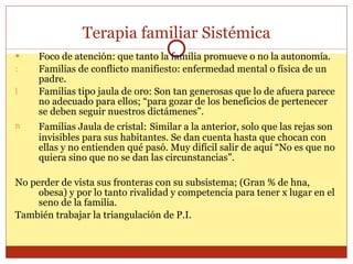 Terapia familiar Sistémica Foco de atención: que tanto la familia promueve o no la autonomía. Familias de conflicto manifiesto: enfermedad mental o física de un padre. Familias tipo jaula de oro: Son tan generosas que lo de afuera parece no adecuado para ellos; “para gozar de los beneficios de pertenecer se deben seguir nuestros dictámenes”. Familias Jaula de cristal:   Similar a la anterior, solo que las rejas son invisibles para sus habitantes. Se dan cuenta hasta que chocan con ellas y no entienden qué pasó. Muy difícil salir de aquí “No es que no quiera sino que no se dan las circunstancias”. No perder de vista sus fronteras con su subsistema; (Gran % de hna, obesa) y por lo tanto rivalidad y competencia para tener x lugar en el seno de la familia. También trabajar la triangulación de P.I. 
