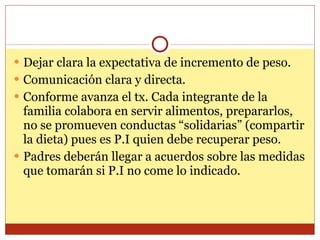 Dejar clara la expectativa de incremento de peso. Comunicación clara y directa. Conforme avanza el tx. Cada integrante de la familia colabora en servir alimentos, prepararlos, no se promueven conductas “solidarias” (compartir la dieta) pues es P.I quien debe recuperar peso. Padres deberán llegar a acuerdos sobre las medidas que tomarán si P.I no come lo indicado. 