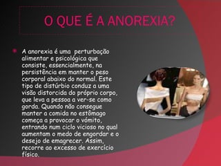 O QUE É A ANOREXIA? A anorexia é uma  perturbação alimentar e psicológica que consiste, essencialmente, na persistência em manter o peso corporal abaixo do normal. Este tipo de distúrbio conduz a uma visão distorcida do próprio corpo, que leva a pessoa a ver-se como gorda. Quando não consegue manter a comida no estômago começa a provocar o vómito, entrando num ciclo vicioso no qual aumentam o medo de engordar e o desejo de emagrecer. Assim, recorre ao excesso de exercício físico. 