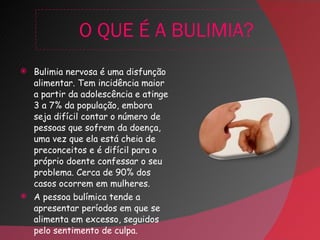 O QUE É A BULIMIA? Bulimia nervosa é uma disfunção alimentar. Tem incidência maior a partir da adolescência e atinge 3 a 7% da população, embora seja difícil contar o número de pessoas que sofrem da doença, uma vez que ela está cheia de preconceitos e é difícil para o próprio doente confessar o seu problema. Cerca de 90% dos casos ocorrem em mulheres.  A pessoa bulímica tende a apresentar períodos em que se alimenta em excesso, seguidos pelo sentimento de culpa. 
