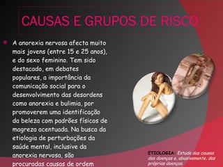 CAUSAS E GRUPOS DE RISCO A anorexia nervosa afecta muito mais jovens (entre 15 e 25 anos), e do sexo feminino. Tem sido destacado, em debates populares, a importância da comunicação social para o desenvolvimento das desordens como anorexia e bulimia, por promoverem uma identificação da beleza com padrões físicos de magreza acentuada. Na busca da etiologia de perturbações da saúde mental, inclusive da anorexia nervosa, são procuradas causas de ordem psíquica, ambiental e genética .  ETIOLOGIA:   Estudo das causas das doenças e, abusivamente, das próprias doenças. 