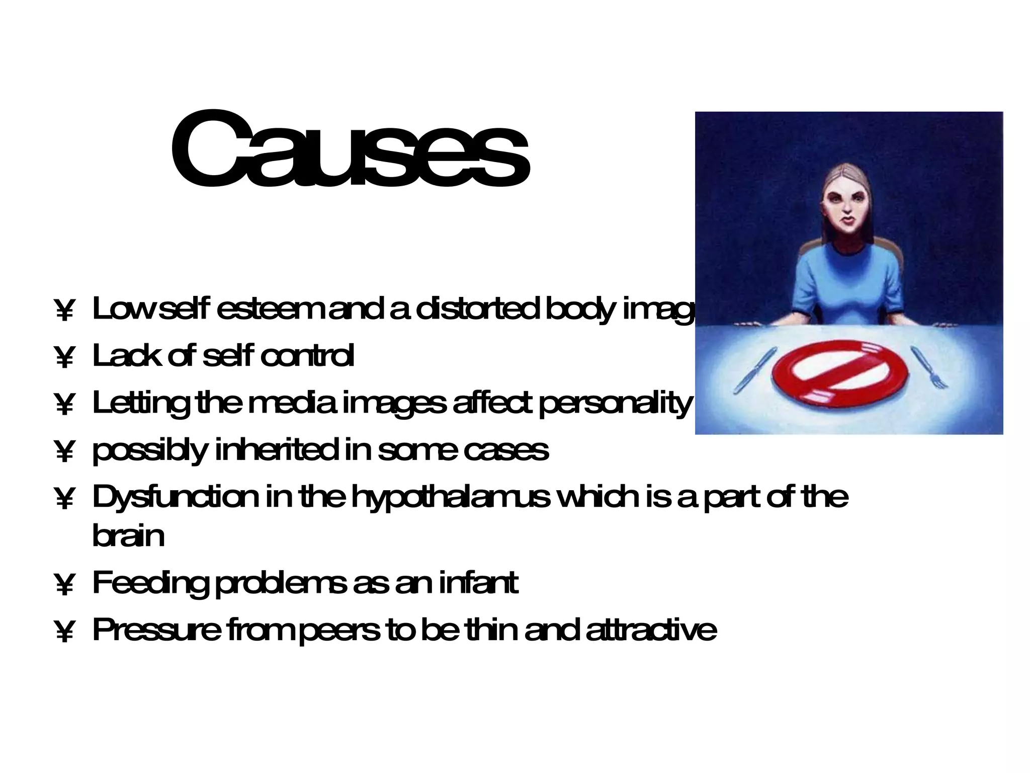 Causes Low self esteem and a distorted body image Lack of self control Letting the media images affect personality  possibly inherited in some cases Dysfunction in the hypothalamus which is a part of the brain Feeding problems as an infant Pressure from peers to be thin and attractive 