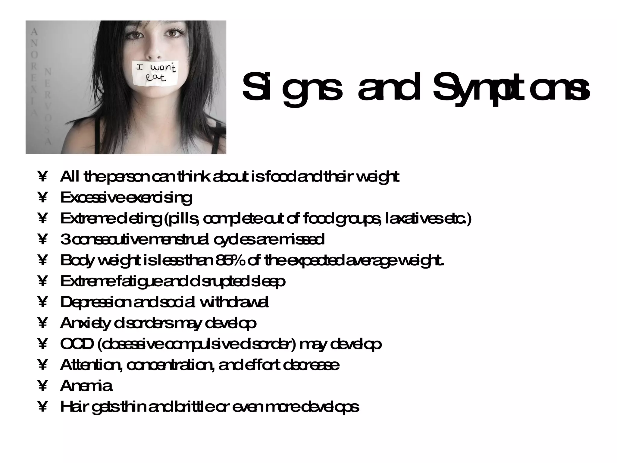 Signs and Symptoms All the person can think about is food and their weight Excessive exercising Extreme dieting (pills, complete cut of food groups, laxatives etc.) 3 consecutive menstrual cycles are missed Body weight is less than 85% of the expected average weight. Extreme fatigue and disrupted sleep Depression and social withdrawal Anxiety disorders may develop OCD (obsessive compulsive disorder) may develop Attention, concentration, and effort decrease Anemia Hair gets thin and brittle or even more develops 