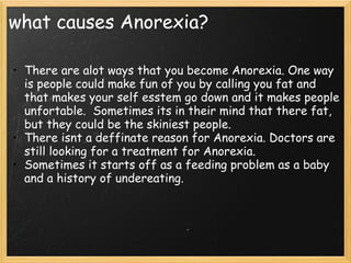 what causes Anorexia?
• There are alot ways that you become Anorexia. One way
is people could make fun of you by calling you fat and
that makes your self esstem go down and it makes people
unfortable.  Sometimes its in their mind that there fat,
but they could be the skiniest people.
• There isnt a deffinate reason for Anorexia. Doctors are
still looking for a treatment for Anorexia.
• Sometimes it starts off as a feeding problem as a baby
and a history of undereating.
 