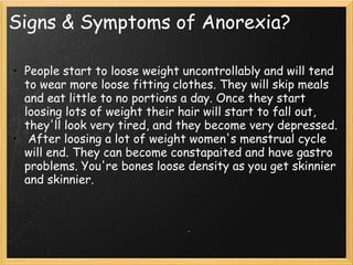 Signs & Symptoms of Anorexia?
• People start to loose weight uncontrollably and will tend
to wear more loose fitting clothes. They will skip meals
and eat little to no portions a day. Once they start
loosing lots of weight their hair will start to fall out,
they'll look very tired, and they become very depressed.
•  After loosing a lot of weight women's menstrual cycle
will end. They can become constapaited and have gastro
problems. You're bones loose density as you get skinnier
and skinnier.
 