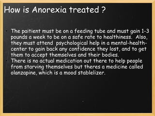 How is Anorexia treated ?
• The paitient must be on a feeding tube and must gain 1-3
pounds a week to be on a safe rate to healthiness.  Also,
they must attend  psychological help in a mental-health-
center to gain back any confidence they lost, and to get
them to accept themselves and their bodies.
• There is no actual medication out there to help people
from starving themselves but theres a medicine called
olanzapine, which is a mood stablelizer.
 