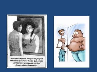 Têm um desejo contínuo   numa tentativa de obter um "corpo de  sonho".Para tal fazem regimes de emagrecimento por vezes desconhecendo as possíveis consequências.Em alguns casos, o problema é tão grave que a adolescente deixa de ter a percepção da sua própria silhueta.É uma tortura, porque extremamente magras, continuam a ver-se gordas.