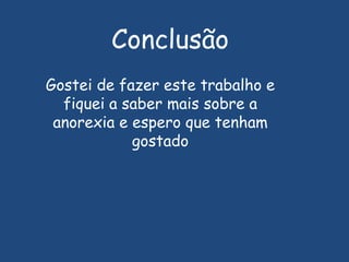Nos rapazes anoréxicos (eles também rejeitam a vida) uma das características mais frequentes é a perda de capacidade de erecção; tanto nuns como nos outros, perda gradual do desejo sexual; ingestão quase exclusiva de frutas e saladas; consumo excessivo de laxantes, tendência para maior agressividade e isolamento social; hiperactividade física; perturbações do sono que podem tomar proporções graves como insónias, e quando dormem é com dificuldade que adormecem.