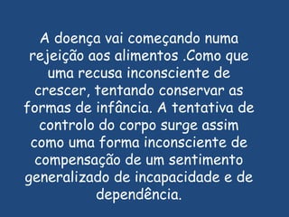 A doença vai começando numa  rejeição aos alimentos .Como que uma recusa inconsciente de crescer, tentando conservar as formas de infância. A tentativa de controlo do corpo surge assim como uma forma inconsciente de compensação de um sentimento generalizado de incapacidade e de dependência.