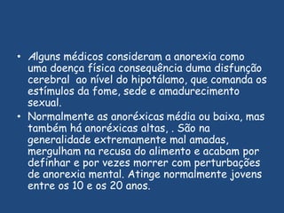 Alguns médicos consideram a anorexia como uma doença física consequência duma disfunção cerebral  ao nível do hipotálamo, que comanda os estímulos da fome, sede e amadurecimento sexual. Normalmente as anoréxicasmédia ou baixa, mas também há anoréxicas altas, . São na generalidade extremamente mal amadas, mergulham na recusa do alimento e acabam por definhar e por vezes morrer com perturbações de anorexia mental. Atinge normalmente jovens entre os 10 e os 20 anos.