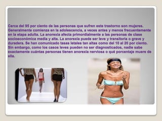 Cerca del 95 por ciento de las personas que sufren este trastorno son mujeres. Generalmente comienza en la adolescencia, a veces antes y menos frecuentemente en la etapa adulta. La anorexia afecta primordialmente a las personas de clase socioeconómica media y alta. La anorexia puede ser leve y transitoria o grave y duradera. Se han comunicado tasas letales tan altas como del 10 al 20 por ciento. Sin embargo, como los casos leves pueden no ser diagnosticados, nadie sabe exactamente cuántas personas tienen anorexia nerviosa o qué porcentaje muere de ella. 