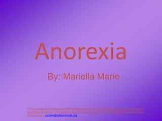Anorexia
                 By: Mariella Marie


*This a project for a high school AP Psychology course. This is a fictionalized account of having a
psychological ailment. For questions about this blog project or its content please email the teacher
Chris Jocham: jocham@fultonschools.org
 