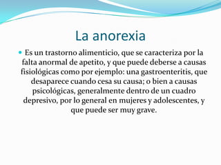La anorexia Es un trastorno alimenticio, que se caracteriza por la falta anormal de apetito, y que puede deberse a causas fisiológicas como por ejemplo: una gastroenteritis, que desaparece cuando cesa su causa; o bien a causas psicológicas, generalmente dentro de un cuadro depresivo, por lo general en mujeres y adolescentes, y que puede ser muy grave. 