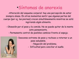 ●
              Síntomas de anorexia*

    -Alteración del esquema corporal: hay una percepción de estar
  siempre obeso. En otros momentos sentir que algunas partes del
cuerpo (por ej. las piernas) crecen simultáneamente mientras se está
                       ingiriendo algún alimento.

  - Obsesión por el peso y la comida. No se puede quitar de la mente
                         este pensamiento.
     - Permanente control de posibles cambios frente al espejo.

             - Descenso extremo de peso y rechazo a retornar a un
                          peso saludable.
                           - Negación del problema.
                       - Dificultad para conciliar el sueño.
 