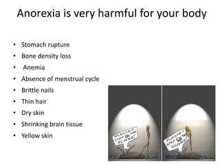 Anorexia is very harmful for your body

• Stomach rupture
• Bone density loss
•    Anemia
• Absence of menstrual cycle
• Brittle nails
• Thin hair
• Dry skin
• Shrinking brain tissue
• Yellow skin
 