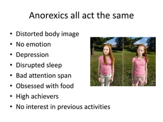 Anorexics all act the same
•   Distorted body image
•   No emotion
•   Depression
•   Disrupted sleep
•   Bad attention span
•   Obsessed with food
•   High achievers
•   No interest in previous activities
 