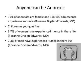 Anyone can be Anorexic
• 95% of anorexics are female and 1 in 100 adolescents
  experience anorexia (Roxanne Dryden-Edwards, MD)
• Children as young as five
• 3.7% of women have experienced it once in there life
  (Roxanne Dryden-Edwards, MD)
• 0.3% of men have experienced it once in there life
  (Roxanne Dryden-Edwards, MD)
 