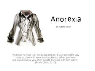 By: Isabella Lennon




“Anorexia nervosa isn't really about food. It's an unhealthy way
   to try to cope with emotional problems. When you have
 anorexia nervosa, you often equate thinness with self-worth.”
                      (Mayo Clinic, 2010)
 