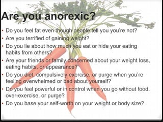 Are you anorexic?
• Do you feel fat even though people tell you you’re not?
• Are you terrified of gaining weight?
• Do you lie about how much you eat or hide your eating
    habits from others?
•   Are your friends or family concerned about your weight loss,
    eating habits, or appearance?
•   Do you diet, compulsively exercise, or purge when you’re
    feeling overwhelmed or bad about yourself?
•   Do you feel powerful or in control when you go without food,
    over-exercise, or purge?
•   Do you base your self-worth on your weight or body size?
 