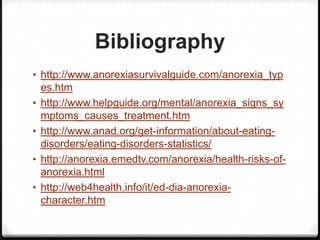 Bibliography
• http://www.anorexiasurvivalguide.com/anorexia_typ
    es.htm
•   http://www.helpguide.org/mental/anorexia_signs_sy
    mptoms_causes_treatment.htm
•   http://www.anad.org/get-information/about-eating-
    disorders/eating-disorders-statistics/
•   http://anorexia.emedtv.com/anorexia/health-risks-of-
    anorexia.html
•   http://web4health.info/it/ed-dia-anorexia-
    character.htm
 