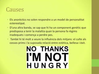 Causes
• Els anorèctics no solen respondre a un model de personalitat
  estereotipat.
• D'una altra banda, se sap que hi ha un component genètic que
  predisposa a tenir la malaltia quan la persona fa règims
  inadequats i comença a perdre pes.
• També hi té molt a veure la influència dels mitjans: el culte als
  cossos prims i la suposada relació entre estètica, bellesa i èxit.
 
