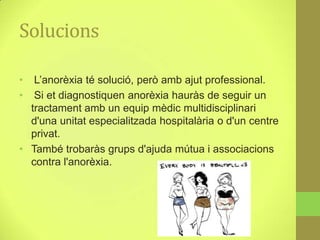 Solucions

•  L’anorèxia té solució, però amb ajut professional.
•  Si et diagnostiquen anorèxia hauràs de seguir un
  tractament amb un equip mèdic multidisciplinari
  d'una unitat especialitzada hospitalària o d'un centre
  privat.
• També trobaràs grups d'ajuda mútua i associacions
  contra l'anorèxia.
 