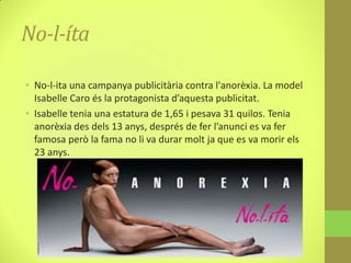 No-l-íta

• No-l-ita una campanya publicitària contra l'anorèxia. La model
  Isabelle Caro és la protagonista d’aquesta publicitat.
• Isabelle tenia una estatura de 1,65 i pesava 31 quilos. Tenia
  anorèxia des dels 13 anys, després de fer l’anunci es va fer
  famosa però la fama no li va durar molt ja que es va morir els
  23 anys.
 