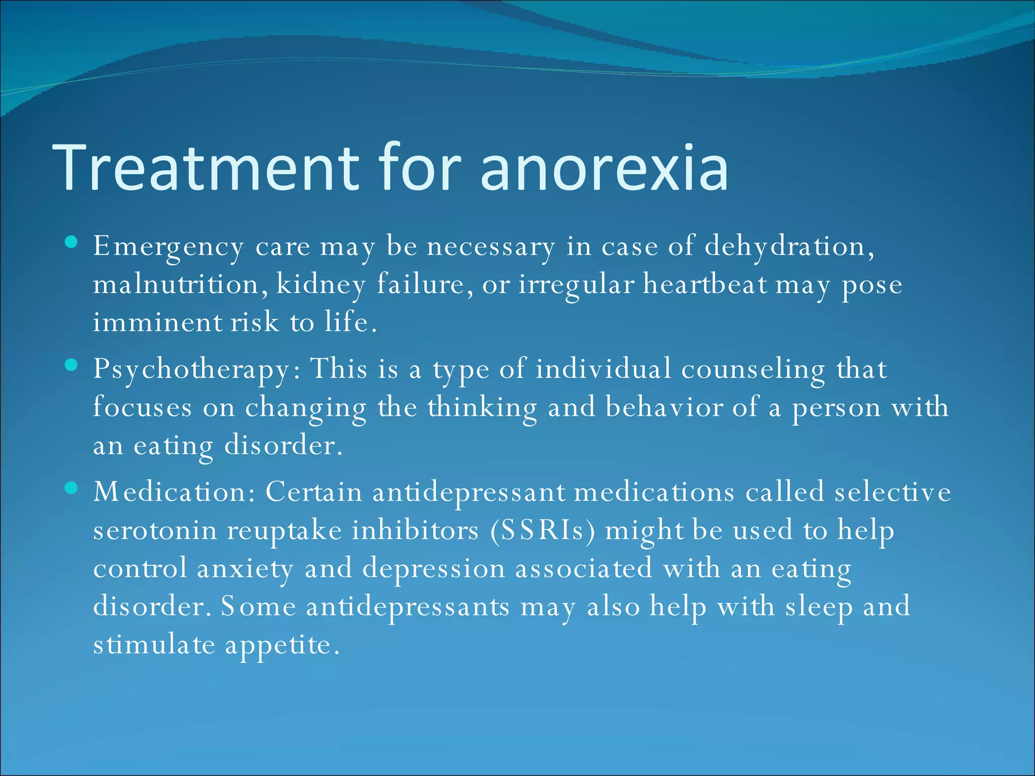 Treatment for anorexia Emergency care may be necessary in case of dehydration, malnutrition, kidney failure, or irregular heartbeat may pose imminent risk to life. Psychotherapy: This is a type of individual counseling that focuses on changing the thinking and behavior of a person with an eating disorder.  Medication: Certain antidepressant medications called selective serotonin reuptake inhibitors (SSRIs) might be used to help control anxiety and depression associated with an eating disorder. Some antidepressants may also help with sleep and stimulate appetite.  