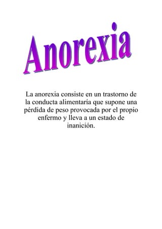 La anorexia consiste en un trastorno de
la conducta alimentaría que supone una
pérdida de peso provocada por el propio
     enfermo y lleva a un estado de
               inanición.
 