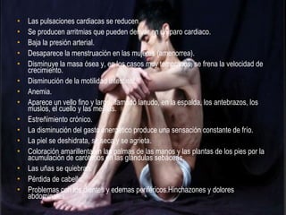 •   Las pulsaciones cardiacas se reducen.
•   Se producen arritmias que pueden derivar en un paro cardiaco.
•   Baja la presión arterial.
•   Desaparece la menstruación en las mujeres (amenorrea).
•   Disminuye la masa ósea y, en los casos muy tempranos, se frena la velocidad de
    crecimiento.
•   Disminución de la motilidad intestinal.
•   Anemia.
•   Aparece un vello fino y largo, llamado lanudo, en la espalda, los antebrazos, los
    muslos, el cuello y las mejillas.
•   Estreñimiento crónico.
•   La disminución del gasto energético produce una sensación constante de frío.
•   La piel se deshidrata, se seca y se agrieta.
•   Coloración amarillenta en las palmas de las manos y las plantas de los pies por la
    acumulación de carótenos en las glándulas sebáceas.
•   Las uñas se quiebran.
•   Pérdida de cabello.
•   Problemas con los dientes y edemas periféricos.Hinchazones y dolores
    abdominales.
 