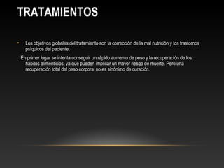 TRATAMIENTOS

•     Los objetivos globales del tratamiento son la corrección de la mal nutrición y los trastornos
      psíquicos del paciente.
    En primer lugar se intenta conseguir un rápido aumento de peso y la recuperación de los
      hábitos alimenticios, ya que pueden implicar un mayor riesgo de muerte. Pero una
      recuperación total del peso corporal no es sinónimo de curación.
 
