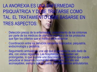 LA ANOREXIA ES UNA ENFERMEDAD
PSIQUIÁTRICA Y DEBE TRATARSE COMO
TAL. EL TRATAMIENTO DEBE BASARSE EN
TRES ASPECTOS:
• Detección precoz de la enfermedad: conocimiento de los síntomas
  por parte de los médicos de atención primaria y de los protocolos
  que fijan los criterios que el médico debe observar.
• Coordinación entre los servicios sanitarios implicados: psiquiatría,
  endocrinología y pediatría.
• Seguimiento ambulatorio una vez que el paciente ha sido dado de
  alta, con visitas regulares. Las hospitalizaciones suelen ser
  prolongadas, lo que supone una desconexión del entorno que puede
  perjudicar el desarrollo normal del adolescente. Por ello son
  aconsejables, siempre que se pueda, los tratamientos ambulatorios.
 