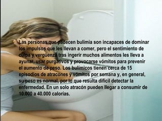¿QUÉ ES?


• Las personas que padecen bulimia son incapaces de dominar
  los impulsos que les llevan a comer, pero el sentimiento de
  culpa y vergüenza tras ingerir muchos alimentos les lleva a
  ayunar, usar purgativos y provocarse vómitos para prevenir
  el aumento de peso. Los bulímicos tienen cerca de 15
  episodios de atracones y vómitos por semana y, en general,
  su peso es normal, por lo que resulta difícil detectar la
  enfermedad. En un solo atracón pueden llegar a consumir de
  10.000 a 40.000 calorías.
 