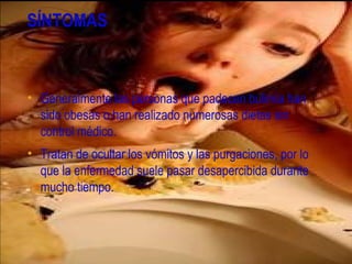 SÍNTOMAS



• Generalmente las personas que padecen bulimia han
  sido obesas o han realizado numerosas dietas sin
  control médico.
• Tratan de ocultar los vómitos y las purgaciones, por lo
  que la enfermedad suele pasar desapercibida durante
  mucho tiempo.
 