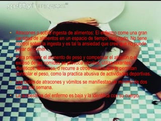 • Atracones o sobre ingesta de alimentos: El enfermo come una gran
  cantidad de alimentos en un espacio de tiempo muy corto. No tiene
  control sobre la ingesta y es tal la ansiedad que cree que no puede
  parar de comer.
• Para prevenir el aumento de peso y compensar el atracón o el
  exceso de las comidas se provoca vómitos, utiliza laxantes,
  diuréticos, fármacos, o recurre a otros medios que le permitan
  controlar el peso, como la practica abusiva de actividades deportivas.
• Los ciclos de atracones y vómitos se manifiestan un mínimo de dos
  veces por semana.
• La autoestima del enfermo es baja y la identifica con su cuerpo.
 