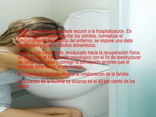 TRATAMIENTOS
• Según la gravedad se puede recurrir a la hospitalización. En
  primer lugar se trata de evitar los vómitos, normalizar el
  funcionamiento metabólico del enfermo, se impone una dieta
  equilibrada y nuevos hábitos alimenticios.
• Junto a este tratamiento, encauzado hacia la recuperación física,
  se desarrolla el tratamiento psicológico con el fin de reestructurar
  las ideas racionales y corregir la percepción errónea que el
  paciente tiene de su propio cuerpo.
• El tratamiento también implica la colaboración de la familia.
• La curación de la bulimia se alcanza en el 40 por ciento de los
  casos
 