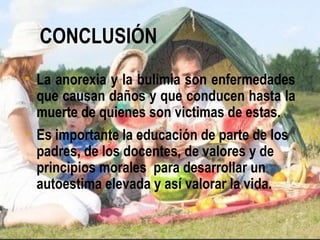 CONCLUSIÓN
• La anorexia y la bulimia son enfermedades
  que causan daños y que conducen hasta la
  muerte de quienes son victimas de estas.
• Es importante la educación de parte de los
  padres, de los docentes, de valores y de
  principios morales para desarrollar un
  autoestima elevada y así valorar la vida.
 