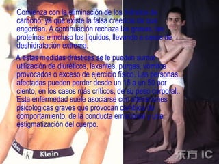 • Comienza con la eliminación de los hidratos de
  carbono, ya que existe la falsa creencia de que
  engordan. A continuación rechaza las grasas, las
  proteínas e incluso los líquidos, llevando a casos de
  deshidratación extrema.
  A estas medidas drásticas se le pueden sumar
  utilización de diuréticos, laxantes, purgas, vómitos
  provocados o exceso de ejercicio físico. Las personas
  afectadas pueden perder desde un 15 a un 50 por
  ciento, en los casos más críticos, de su peso corporal..
  Esta enfermedad suele asociarse con alteraciones
  psicológicas graves que provocan cambios de
  comportamiento, de la conducta emocional y una
  estigmatización del cuerpo.
 