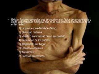 CAUSAS

• Existen factores generales que se asocian a un factor desencadenante o
  cierta vulnerabilidad biológica, que es lo que precipita el desarrollo de la
  enfermedad.
          1) La propia obesidad del enfermo.
          2) Obesidad materna.
          3) Muerte o enfermedad de un ser querido.
          4) Separación de los padres.
          5) Alejamiento del hogar.
          6) Fracasos escolares.
          7) Accidentes.
          8) Sucesos traumáticos.
 
