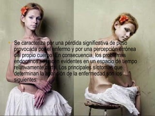 SÍNTOMAS


• Se caracteriza por una pérdida significativa de peso
  provocada por el enfermo y por una percepción errónea
  del propio cuerpo. En consecuencia, los problemas
  endocrinos se hacen evidentes en un espacio de tiempo
  relativamente corto. Los principales síntomas que
  determinan la aparición de la enfermedad son los
  siguientes:
 