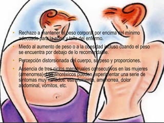 • Rechazo a mantener el peso corporal por encima del mínimo
  adecuado para la edad y talla del enfermo.
• Miedo al aumento de peso o a la obesidad incluso cuando el peso
  se encuentra por debajo de lo recomendable.
• Percepción distorsionada del cuerpo, su peso y proporciones.
• Ausencia de tres ciclos menstruales consecutivos en las mujeres
  (amenorrea). Los anoréxicos pueden experimentar una serie de
  síntomas muy variados: estreñimiento, amenorrea, dolor
  abdominal, vómitos, etc.
 