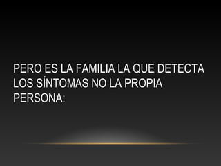 PERO ES LA FAMILIA LA QUE DETECTA
LOS SÍNTOMAS NO LA PROPIA
PERSONA:
 