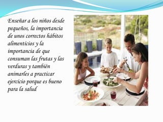 Enseñar a los niños desde
pequeños, la importancia
de unos correctos hábitos
alimenticios y la
importancia de que
consuman las frutas y las
verduras y también
animarles a practicar
ejercicio porque es bueno
para la salud
 