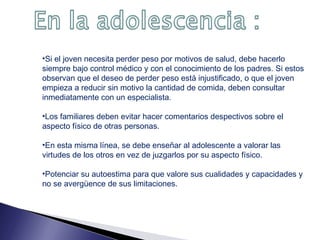 •Si el joven necesita perder peso por motivos de salud, debe hacerlo
siempre bajo control médico y con el conocimiento de los padres. Si estos
observan que el deseo de perder peso está injustificado, o que el joven
empieza a reducir sin motivo la cantidad de comida, deben consultar
inmediatamente con un especialista.
•Los familiares deben evitar hacer comentarios despectivos sobre el
aspecto físico de otras personas.
•En esta misma línea, se debe enseñar al adolescente a valorar las
virtudes de los otros en vez de juzgarlos por su aspecto físico.
•Potenciar su autoestima para que valore sus cualidades y capacidades y
no se avergüence de sus limitaciones.

 