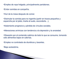 •Empleo de ropa holgada, principalmente pantalones.
•Evitar comidas en compañía.
•Huir de la mesa después de comer.
•Disimular la comida para no ingerirla (partir en trozos pequeños y
esparcirla por el plato, tirarla al suelo, esconderla…).
•Aislamiento progresivo y pérdida de vínculos sociales.
•Alteraciones anímicas con tendencia a la depresión y la ansiedad.
•Obsesión por el contenido calórico de todo lo que se consume, tomando
solo alimentos bajos en calorías.
•Empleo no controlado de diuréticos y laxantes.
•Baja autoestima.

 
