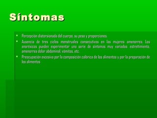 Síntomas
 Percepción distorsionada del cuerpo, su peso y proporciones.
 Ausencia de tres ciclos menstruales consecutivos en las mujeres amenorrea. Los
anoréxicos pueden experimentar una serie de síntomas muy variados: estreñimiento,
amenorrea dolor abdominal, vómitos, etc.
 Preocupación excesiva por la composición calórica de los alimentos y por la preparación de
los alimentos

 