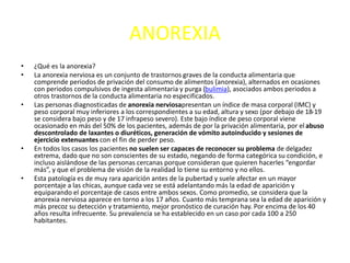 ANOREXIA
• ¿Qué es la anorexia?
• La anorexia nerviosa es un conjunto de trastornos graves de la conducta alimentaria que
comprende periodos de privación del consumo de alimentos (anorexia), alternados en ocasiones
con periodos compulsivos de ingesta alimentaria y purga (bulimia), asociados ambos periodos a
otros trastornos de la conducta alimentaria no especificados.
• Las personas diagnosticadas de anorexia nerviosapresentan un índice de masa corporal (IMC) y
peso corporal muy inferiores a los correspondientes a su edad, altura y sexo (por debajo de 18-19
se considera bajo peso y de 17 infrapeso severo). Este bajo índice de peso corporal viene
ocasionado en más del 50% de los pacientes, además de por la privación alimentaria, por el abuso
descontrolado de laxantes o diuréticos, generación de vómito autoinducido y sesiones de
ejercicio extenuantes con el fin de perder peso.
• En todos los casos los pacientes no suelen ser capaces de reconocer su problema de delgadez
extrema, dado que no son conscientes de su estado, negando de forma categórica su condición, e
incluso aislándose de las personas cercanas porque consideran que quieren hacerles “engordar
más”, y que el problema de visión de la realidad lo tiene su entorno y no ellos.
• Esta patología es de muy rara aparición antes de la pubertad y suele afectar en un mayor
porcentaje a las chicas, aunque cada vez se está adelantando más la edad de aparición y
equiparando el porcentaje de casos entre ambos sexos. Como promedio, se considera que la
anorexia nerviosa aparece en torno a los 17 años. Cuanto más temprana sea la edad de aparición y
más precoz su detección y tratamiento, mejor pronóstico de curación hay. Por encima de los 40
años resulta infrecuente. Su prevalencia se ha establecido en un caso por cada 100 a 250
habitantes.
 